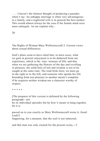 . . . .I haven’t the faintest thought of producing a paradox
when I say: An unhappy marriage is often very advantageous
to a family, and a neglected wife is in general the best mother.
This would almost always be the case if the female mind were
more enlarged; ·let me explain why·.
20
The Rights of Woman Mary Wollstonecraft 2: Current views
about sexual differences
God’s plans seem to have ruled that, in most cases, what
we gain in present enjoyment is to be deducted from our
experience, which is the ·true· treasure of life; and that
when we are gathering the flowers of the day and revelling
in pleasure, the solid fruit of toil and wisdom is not to be
caught at the same time. The road forks here; we must go
to the right or to the left; and someone who spends his life
bounding from one pleasure to another mustn’t complain
if he acquires neither wisdom nor a character worthy of
respect.
* * * * *
[The preparer of this version is defeated by the following
paragraph—not
by its individual episodes but by how it meant to hang together.
So it is
passed on to you exactly as Mary Wollstonecraft wrote it. Good
Luck!]
Supposing, for a moment, that the soul is not immortal,
and that man was only created for the present scene,—I
 