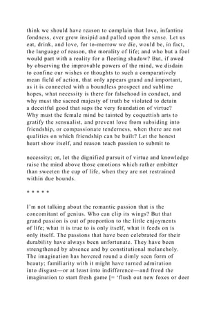 think we should have reason to complain that love, infantine
fondness, ever grew insipid and palled upon the sense. Let us
eat, drink, and love, for to-morrow we die, would be, in fact,
the language of reason, the morality of life; and who but a fool
would part with a reality for a fleeting shadow? But, if awed
by observing the improvable powers of the mind, we disdain
to confine our wishes or thoughts to such a comparatively
mean field of action, that only appears grand and important,
as it is connected with a boundless prospect and sublime
hopes, what necessity is there for falsehood in conduct, and
why must the sacred majesty of truth be violated to detain
a deceitful good that saps the very foundation of virtue?
Why must the female mind be tainted by coquettish arts to
gratify the sensualist, and prevent love from subsiding into
friendship, or compassionate tenderness, when there are not
qualities on which friendship can be built? Let the honest
heart show itself, and reason teach passion to submit to
necessity; or, let the dignified pursuit of virtue and knowledge
raise the mind above those emotions which rather embitter
than sweeten the cup of life, when they are not restrained
within due bounds.
* * * * *
I’m not talking about the romantic passion that is the
concomitant of genius. Who can clip its wings? But that
grand passion is out of proportion to the little enjoyments
of life; what it is true to is only itself, what it feeds on is
only itself. The passions that have been celebrated for their
durability have always been unfortunate. They have been
strengthened by absence and by constitutional melancholy.
The imagination has hovered round a dimly seen form of
beauty; familiarity with it might have turned admiration
into disgust—or at least into indifference—and freed the
imagination to start fresh game [= ‘flush out new foxes or deer
 