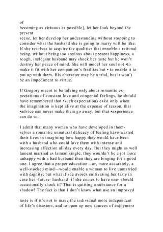 of
becoming as virtuous as possible], let her look beyond the
present
scene, let her develop her understanding without stopping to
consider what the husband she is going to marry will be like.
If she resolves to acquire the qualities that ennoble a rational
being, without being too anxious about present happiness, a
rough, inelegant husband may shock her taste but he won’t
destroy her peace of mind. She will model her soul not •to
make it fit with her companion’s frailties but • to enable it to
put up with them. His character may be a trial, but it won’t
be an impediment to virtue.
If Gregory meant to be talking only about romantic ex-
pectations of constant love and congenial feelings, he should
have remembered that •such expectations exist only when
the imagination is kept alive at the expense of reason, that
•advice can never make them go away, but that •experience
can do so.
I admit that many women who have developed in them-
selves a romantic unnatural delicacy of feeling have wasted
their lives in imagining how happy they would have been
with a husband who could love them with intense and
increasing affection all day every day. But they might as well
lament married as lament single; they wouldn’t be a jot more
unhappy with a bad husband than they are longing for a good
one. I agree that a proper education—or, more accurately, a
well-stocked mind—would enable a woman to live unmarried
with dignity; but what if she avoids cultivating her taste in
case her ·future· husband ·if she comes to have one· should
occasionally shock it? That is quitting a substance for a
shadow! The fact is that I don’t know what use an improved
taste is if it’s not to make the individual more independent
of life’s disasters, and to open up new sources of enjoyment
 