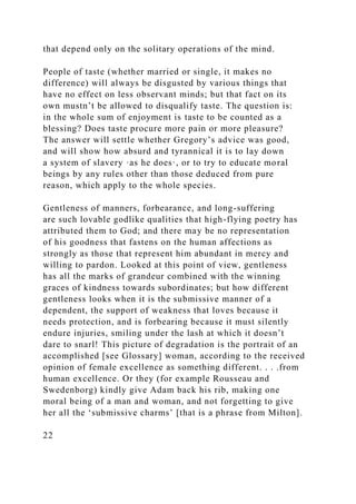 that depend only on the solitary operations of the mind.
People of taste (whether married or single, it makes no
difference) will always be disgusted by various things that
have no effect on less observant minds; but that fact on its
own mustn’t be allowed to disqualify taste. The question is:
in the whole sum of enjoyment is taste to be counted as a
blessing? Does taste procure more pain or more pleasure?
The answer will settle whether Gregory’s advice was good,
and will show how absurd and tyrannical it is to lay down
a system of slavery ·as he does·, or to try to educate moral
beings by any rules other than those deduced from pure
reason, which apply to the whole species.
Gentleness of manners, forbearance, and long-suffering
are such lovable godlike qualities that high-flying poetry has
attributed them to God; and there may be no representation
of his goodness that fastens on the human affections as
strongly as those that represent him abundant in mercy and
willing to pardon. Looked at this point of view, gentleness
has all the marks of grandeur combined with the winning
graces of kindness towards subordinates; but how different
gentleness looks when it is the submissive manner of a
dependent, the support of weakness that loves because it
needs protection, and is forbearing because it must silently
endure injuries, smiling under the lash at which it doesn’t
dare to snarl! This picture of degradation is the portrait of an
accomplished [see Glossary] woman, according to the received
opinion of female excellence as something different. . . .from
human excellence. Or they (for example Rousseau and
Swedenborg) kindly give Adam back his rib, making one
moral being of a man and woman, and not forgetting to give
her all the ‘submissive charms’ [that is a phrase from Milton].
22
 