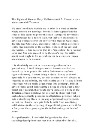 The Rights of Woman Mary Wollstonecraft 2: Current views
about sexual differences
We aren’t told how women are to exist in a state of affairs
where there is no marriage. Moralists have agreed that the
tenor of life seems to prove that man is prepared by various
circumstances for a future state, but they are unanimous in
advising woman to provide only for the present. Gentleness,
docility [see Glossary], and spaniel-like affection are consis-
tently recommended as the cardinal virtues of the sex; and
one writer. . . .has declared that it is ‘masculine’ for a woman
to be sad. She was created to be the man’s toy, his rattle,
and it must jingle in his ears whenever he dismisses reason
and chooses to be amused.
It is absolutely correct to recommend gentleness in a
general way. A frail being—·and all humans are frail·—
should try to be gentle. But when forbearance confuses
right with wrong, it stops being a virtue. It may be found
agreeable in a companion, but that companion will always be
regarded as an inferior, and will inspire only a flat and lifeless
tenderness which easily degenerates into contempt. Still, if
advice really could make gentle a being to whom such a fine
polish isn’t natural, that would move things on a little in the
direction of true morality; but it’s easy to show that what
such advice actually produces is affectation, pretence, which
puts a stumbling block in the way of personal improvement,
so that the ·female· sex gets little benefit from sacrificing
solid virtues to the acquiring of superficial graces, even if for
a few years these graces give the individual a great deal of
power.
As a philosopher, I read with indignation the nice-
sounding descriptions that men use to soften their insults;
 