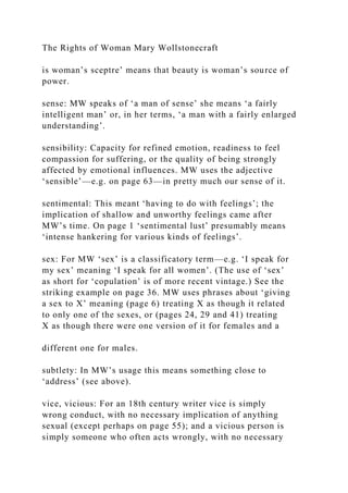 The Rights of Woman Mary Wollstonecraft
is woman’s sceptre’ means that beauty is woman’s source of
power.
sense: MW speaks of ‘a man of sense’ she means ‘a fairly
intelligent man’ or, in her terms, ‘a man with a fairly enlarged
understanding’.
sensibility: Capacity for refined emotion, readiness to feel
compassion for suffering, or the quality of being strongly
affected by emotional influences. MW uses the adjective
‘sensible’—e.g. on page 63—in pretty much our sense of it.
sentimental: This meant ‘having to do with feelings’; the
implication of shallow and unworthy feelings came after
MW’s time. On page 1 ‘sentimental lust’ presumably means
‘intense hankering for various kinds of feelings’.
sex: For MW ‘sex’ is a classificatory term—e.g. ‘I speak for
my sex’ meaning ‘I speak for all women’. (The use of ‘sex’
as short for ‘copulation’ is of more recent vintage.) See the
striking example on page 36. MW uses phrases about ‘giving
a sex to X’ meaning (page 6) treating X as though it related
to only one of the sexes, or (pages 24, 29 and 41) treating
X as though there were one version of it for females and a
different one for males.
subtlety: In MW’s usage this means something close to
‘address’ (see above).
vice, vicious: For an 18th century writer vice is simply
wrong conduct, with no necessary implication of anything
sexual (except perhaps on page 55); and a vicious person is
simply someone who often acts wrongly, with no necessary
 
