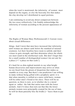 when the •soul is mentioned, the inferiority ·of women· must
depend on the organs, or else the heavenly fire that makes
the clay develop isn’t distributed in equal portions.
I am continuing to avoid any direct comparison between
the two sexes collectively; I do frankly acknowledge the
inferiority of woman according to the present appearance of
23
The Rights of Woman Mary Wollstonecraft 2: Current views
about sexual differences
things. And I insist that men have increased that inferiority
until women are almost sunk below the standard of rational
creatures. Let their faculties have room to unfold, and their
virtues to gain strength, and then determine where the whole
sex must stand in the intellectual scale. But don’t forget that
for a small number of distinguished women I do not ask for
a place [=? ‘a place on that scale’].
It’s hard for us dim-sighted mortals to say what height
human discoveries and improvements may arrive at when
we are freed from the gloom of despotism that makes us
stumble at every step. But there’s one prediction I am willing
to make without being gifted with a prophetic spirit: it is
that when morality is settled on a more solid basis, woman
will be either man’s friend or his slave. There will be no
question, as there is now, as to whether she is a moral
agent or ·rather· the link that unites man with the lower
animals. And if it does then turn out that like the lower
animals women were principally created for the use of man,
he will let them patiently bite the bridle [= ‘leave them to put
up
 
