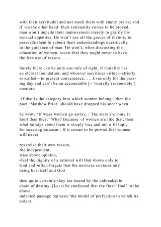 with their servitude] and not mock them with empty praise; and
if ·on the other hand· their rationality comes to be proved,
man won’t impede their improvement merely to gratify his
sensual appetites. He won’t use all the graces of rhetoric to
persuade them to submit their understandings uncritically
to the guidance of man. He won’t, when discussing the
education of women, assert that they ought never to have
the free use of reason. . . .
Surely there can be only one rule of right, if morality has
an eternal foundation; and whoever sacrifices virtue—strictly
so-called—to present convenience. . . .lives only for the pass-
ing day and can’t be an accountable [= ‘morally responsible’]
creature.
·If that is the category into which women belong·, then the
poet ·Matthew Prior· should have dropped his sneer when
he wrote ‘If weak women go astray, / The stars are more in
fault than they.’ Why? Because ·if women are like that, then
what he says about them is simply true and not a fit topic
for sneering sarcasm·. If it comes to be proved that women
will never
•exercise their own reason,
•be independent,
•rise above opinion,
•feel the dignity of a rational will that •bows only to
God and •often forgets that the universe contains any
being but itself and God
then quite certainly they are bound by the unbreakable
chain of destiny. [Let it be confessed that the final ‘God’ in the
above
indented passage replaces ‘the model of perfection to which its
ardent
 