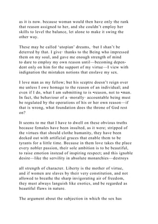 as it is now. because woman would then have only the rank
that reason assigned to her, and she couldn’t employ her
skills to level the balance, let alone to make it swing the
other way.
These may be called ‘utopian’ dreams, ·but I shan’t be
deterred by that. I give· thanks to the Being who impressed
them on my soul, and gave me enough strength of mind
to dare to employ my own reason until—becoming depen-
dent only on him for the support of my virtue—I view with
indignation the mistaken notions that enslave my sex.
I love man as my fellow; but his sceptre doesn’t reign over
me unless I owe homage to the reason of an individual; and
even if I do, what I am submitting to is •reason, not to •man.
In fact, the behaviour of a ·morally· accountable being must
be regulated by the operations of his or her own reason—if
that is wrong, what foundation does the throne of God rest
on?
It seems to me that I have to dwell on these obvious truths
because females have been insulted, as it were; stripped of
the virtues that should clothe humanity, they have been
decked out with artificial graces that enable them to be
tyrants for a little time. Because in them love takes the place
every nobler passion, their sole ambition is to be beautiful,
to raise emotion instead of inspiring respect; and this ignoble
desire—like the servility in absolute monarchies—destroys
all strength of character. Liberty is the mother of virtue,
and if women are slaves by their very constitution, and not
allowed to breathe the sharp invigorating air of freedom,
they must always languish like exotics, and be regarded as
beautiful flaws in nature.
The argument about the subjection in which the sex has
 