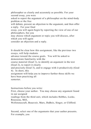 philosopher as clearly and accurately as possible. For your
second essay, you were
asked to report the argument of a philosopher on the mind-body
problem or the free
will debate, present an objection to the argument, and then offer
a reply. For your final
essay, you will again begin by reporting the view of one of our
philosophers, but you
may choose which argument or topic you will discuss, after
which you will again
consider an objection and a reply.
It should be clear how this assignment, like the previous two
essays, will help students
advance toward the course goals. You will be asked to
demonstrate familiarity with the
course material (Goal 1), to identify an argument in the text
(Goal 2), to report it clearly
and precisely (Goal 3), and to engage with it productively (Goal
4). In short, this
assignment will help you to improve further those skills we
have been practicing all
semester.
Instructions before you write:
First, choose your author. You may choose any argument found
in our assigned
readings from the third unit, which includes Hobbes, Locke,
Rousseau, Mill,
Wollstonecraft, Beauvoir, Marx, DuBois, Singer, or Clifford.
Second, select one of the arguments that your author presents.
For example, you
 