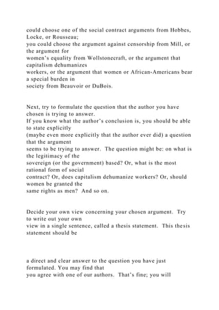 could choose one of the social contract arguments from Hobbes,
Locke, or Rousseau;
you could choose the argument against censorship from Mill, or
the argument for
women’s equality from Wollstonecraft, or the argument that
capitalism dehumanizes
workers, or the argument that women or African-Americans bear
a special burden in
society from Beauvoir or DuBois.
Next, try to formulate the question that the author you have
chosen is trying to answer.
If you know what the author’s conclusion is, you should be able
to state explicitly
(maybe even more explicitly that the author ever did) a question
that the argument
seems to be trying to answer. The question might be: on what is
the legitimacy of the
sovereign (or the government) based? Or, what is the most
rational form of social
contract? Or, does capitalism dehumanize workers? Or, should
women be granted the
same rights as men? And so on.
Decide your own view concerning your chosen argument. Try
to write out your own
view in a single sentence, called a thesis statement. This thesis
statement should be
a direct and clear answer to the question you have just
formulated. You may find that
you agree with one of our authors. That’s fine; you will
 