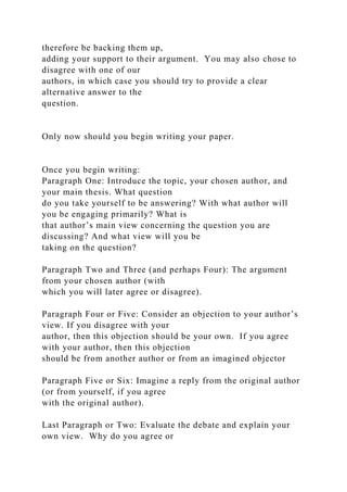 therefore be backing them up,
adding your support to their argument. You may also chose to
disagree with one of our
authors, in which case you should try to provide a clear
alternative answer to the
question.
Only now should you begin writing your paper.
Once you begin writing:
Paragraph One: Introduce the topic, your chosen author, and
your main thesis. What question
do you take yourself to be answering? With what author will
you be engaging primarily? What is
that author’s main view concerning the question you are
discussing? And what view will you be
taking on the question?
Paragraph Two and Three (and perhaps Four): The argument
from your chosen author (with
which you will later agree or disagree).
Paragraph Four or Five: Consider an objection to your author’s
view. If you disagree with your
author, then this objection should be your own. If you agree
with your author, then this objection
should be from another author or from an imagined objector
Paragraph Five or Six: Imagine a reply from the original author
(or from yourself, if you agree
with the original author).
Last Paragraph or Two: Evaluate the debate and explain your
own view. Why do you agree or
 