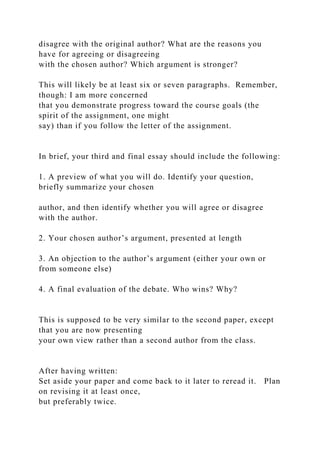 disagree with the original author? What are the reasons you
have for agreeing or disagreeing
with the chosen author? Which argument is stronger?
This will likely be at least six or seven paragraphs. Remember,
though: I am more concerned
that you demonstrate progress toward the course goals (the
spirit of the assignment, one might
say) than if you follow the letter of the assignment.
In brief, your third and final essay should include the following:
1. A preview of what you will do. Identify your question,
briefly summarize your chosen
author, and then identify whether you will agree or disagree
with the author.
2. Your chosen author’s argument, presented at length
3. An objection to the author’s argument (either your own or
from someone else)
4. A final evaluation of the debate. Who wins? Why?
This is supposed to be very similar to the second paper, except
that you are now presenting
your own view rather than a second author from the class.
After having written:
Set aside your paper and come back to it later to reread it. Plan
on revising it at least once,
but preferably twice.
 