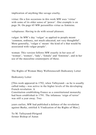 implication of anything like savage cruelty.
virtue: On a few occasions in this work MW uses ‘virtue’
with some of its older sense of ‘power’. One example is on
page 36. On page 65 MW personifies virtue as feminine.
voluptuous: Having to do with sexual pleasure.
vulgar: In MW’s day ‘vulgar’ as applied to people meant
‘common, ordinary, not much educated, not very thoughtful’.
More generally, ‘vulgar x’ meant ‘the kind of x that would be
associated with vulgar people’.
woman: This version follows MW exactly in her uses of
‘woman’, ‘women’, ‘lady’, ‘female’ and ‘feminine’, and in her
use of the masculine counterparts of these.
The Rights of Woman Mary Wollstonecraft Dedicatory Letter
Dedicatory Letter
[This work appeared in 1792, when Talleyrand—as he is usually
called today—was active in the higher levels of the developing
French revolution. A
Constitution establishing France as a constitutional monarchy
had been established in 1791. The infamous ‘reign of terror’
was still a year away. Two
years earlier, MW had published a defence of the revolution
against Burke, entitled A Vindication of the Rights of Men.]
To M. Talleyrand-Périgord
former Bishop of Autun
 