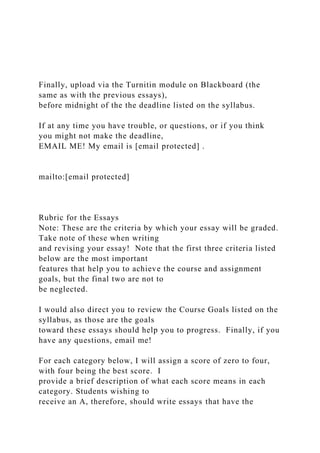 Finally, upload via the Turnitin module on Blackboard (the
same as with the previous essays),
before midnight of the the deadline listed on the syllabus.
If at any time you have trouble, or questions, or if you think
you might not make the deadline,
EMAIL ME! My email is [email protected] .
mailto:[email protected]
Rubric for the Essays
Note: These are the criteria by which your essay will be graded.
Take note of these when writing
and revising your essay! Note that the first three criteria listed
below are the most important
features that help you to achieve the course and assignment
goals, but the final two are not to
be neglected.
I would also direct you to review the Course Goals listed on the
syllabus, as those are the goals
toward these essays should help you to progress. Finally, if you
have any questions, email me!
For each category below, I will assign a score of zero to four,
with four being the best score. I
provide a brief description of what each score means in each
category. Students wishing to
receive an A, therefore, should write essays that have the
 