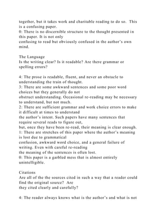 together, but it takes work and charitable reading to do so. This
is a confusing paper.
0: There is no discernible structure to the thought presented in
this paper. It is not only
confusing to read but obviously confused in the author’s own
mind.
The Language
Is the writing clear? Is it readable? Are there grammar or
spelling errors?
4: The prose is readable, fluent, and never an obstacle to
understanding the train of thought.
3: There are some awkward sentences and some poor word
choices but they generally do not
obstruct understanding. Occasional re-reading may be necessary
to understand, but not much.
2: There are sufficient grammar and work choice errors to make
it difficult at times to understand
the author’s intent. Such papers have many sentences that
require several reads to figure out,
but, once they have been re-read, their meaning is clear enough.
1: There are stretches of this paper where the author’s meaning
is lost due to grammatical
confusion, awkward word choice, and a general failure of
writing. Even with careful re-reading
the meaning of the sentences is often lost.
0: This paper is a garbled mess that is almost entirely
unintelligible.
Citations
Are all of the the sources cited in such a way that a reader could
find the original source? Are
they cited clearly and carefully?
4: The reader always knows what is the author’s and what is not
 