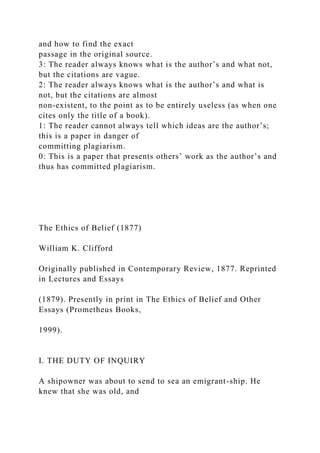 and how to find the exact
passage in the original source.
3: The reader always knows what is the author’s and what not,
but the citations are vague.
2: The reader always knows what is the author’s and what is
not, but the citations are almost
non-existent, to the point as to be entirely useless (as when one
cites only the title of a book).
1: The reader cannot always tell which ideas are the author’s;
this is a paper in danger of
committing plagiarism.
0: This is a paper that presents others’ work as the author’s and
thus has committed plagiarism.
The Ethics of Belief (1877)
William K. Clifford
Originally published in Contemporary Review, 1877. Reprinted
in Lectures and Essays
(1879). Presently in print in The Ethics of Belief and Other
Essays (Prometheus Books,
1999).
I. THE DUTY OF INQUIRY
A shipowner was about to send to sea an emigrant-ship. He
knew that she was old, and
 
