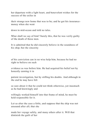 her departure with a light heart, and benevolent wishes for the
success of the exiles in
their strange new home that was to be; and he got his insurance-
money when she went
down in mid-ocean and told no tales.
What shall we say of him? Surely this, that he was verily guilty
of the death of those men.
It is admitted that he did sincerely believe in the soundness of
his ship; but the sincerity
of his conviction can in no wise help him, because he had no
right to believe on such
evidence as was before him. He had acquired his belief not by
honestly earning it in
patient investigation, but by stifling his doubts. And although in
the end he may have felt
so sure about it that he could not think otherwise, yet inasmuch
as he had knowingly and
willingly worked himself into that frame of mind, he must be
held responsible for it.
Let us alter the case a little, and suppose that the ship was not
unsound after all; that she
made her voyage safely, and many others after it. Will that
diminish the guilt of her
 