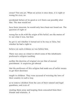 owner? Not one jot. When an action is once done, it is right or
wrong for ever; no
accidental failure of its good or evil fruits can possibly alter
that. The man would not
have been innocent, he would only have been not found out. The
question of right or
wrong has to do with the origin of his belief, not the matter of
it; not what it was, but how
he got it; not whether it turned out to be true or false, but
whether he had a right to
believe on such evidence as was before him.
There was once an island in which some of the inhabitants
professed a religion teaching
neither the doctrine of original sin nor that of eternal
punishment. A suspicion got abroad
that the professors of this religion had made use of unfair means
to get their doctrines
taught to children. They were accused of wresting the laws of
their country in such a way
as to remove children from the care of their natural and legal
guardians; and even of
stealing them away and keeping them concealed from their
friends and relations. A
 