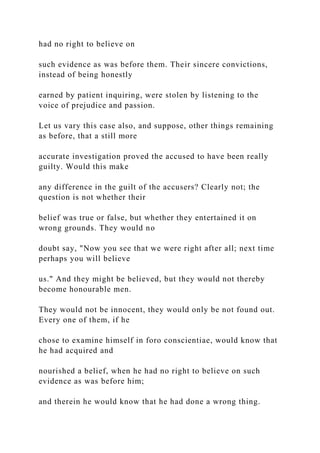 had no right to believe on
such evidence as was before them. Their sincere convictions,
instead of being honestly
earned by patient inquiring, were stolen by listening to the
voice of prejudice and passion.
Let us vary this case also, and suppose, other things remaining
as before, that a still more
accurate investigation proved the accused to have been really
guilty. Would this make
any difference in the guilt of the accusers? Clearly not; the
question is not whether their
belief was true or false, but whether they entertained it on
wrong grounds. They would no
doubt say, "Now you see that we were right after all; next time
perhaps you will believe
us." And they might be believed, but they would not thereby
become honourable men.
They would not be innocent, they would only be not found out.
Every one of them, if he
chose to examine himself in foro conscientiae, would know that
he had acquired and
nourished a belief, when he had no right to believe on such
evidence as was before him;
and therein he would know that he had done a wrong thing.
 