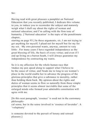 Sir:
Having read with great pleasure a pamphlet on National
Education that you recently published, I dedicate this volume
to you, to induce you to reconsider the subject and maturely
weigh what I shall say about the rights of woman and
national education; and I’m calling with the firm tone of
humanity. [‘National education’ is the topic of the penultimate
chapter,
starting on page 93.] In these arguments, sir, I am not trying to
get anything for myself; I plead not for myself but for my for
my sex. ·My own personal wants, anyway, amount to very
little·. For many years I have regarded independence as the
great blessing of life, the basis of every virtue; and even if I
end up living on a barren heath, I will always guarantee my
independence by contracting my wants.
So it is my affection for the whole human race that
•makes my pen speed along to support what I believe to
be the cause of virtue, and •leads me to long to see woman’s
place in the world enable her to advance the progress of the
glorious principles that give a substance to morality, rather
than holding them back. My opinion about the rights and
duties of woman seems to flow so naturally from those simple
principles that it seems almost inevitable that some of the
enlarged minds who formed your admirable constitution will
agree with me.
[In this next paragraph, ‘essence’ is used not in the customary
philosophi-
cal sense, but in the sense involved in ‘essence of lavender’. A
‘voluptuary’
is someone devoted to the pursuit of luxury and sensual
pleasure.]
 