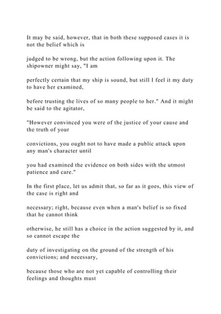 It may be said, however, that in both these supposed cases it is
not the belief which is
judged to be wrong, but the action following upon it. The
shipowner might say, "I am
perfectly certain that my ship is sound, but still I feel it my duty
to have her examined,
before trusting the lives of so many people to her." And it might
be said to the agitator,
"However convinced you were of the justice of your cause and
the truth of your
convictions, you ought not to have made a public attack upon
any man's character until
you had examined the evidence on both sides with the utmost
patience and care."
In the first place, let us admit that, so far as it goes, this view of
the case is right and
necessary; right, because even when a man's belief is so fixed
that he cannot think
otherwise, he still has a choice in the action suggested by it, and
so cannot escape the
duty of investigating on the ground of the strength of his
convictions; and necessary,
because those who are not yet capable of controlling their
feelings and thoughts must
 
