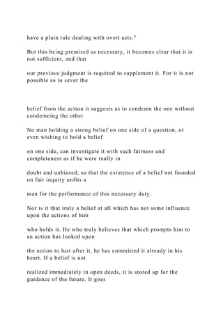 have a plain rule dealing with overt acts."
But this being premised as necessary, it becomes clear that it is
not sufficient, and that
our previous judgment is required to supplement it. For it is not
possible so to sever the
belief from the action it suggests as to condemn the one without
condemning the other.
No man holding a strong belief on one side of a question, or
even wishing to hold a belief
on one side, can investigate it with such fairness and
completeness as if he were really in
doubt and unbiased; so that the existence of a belief not founded
on fair inquiry unfits a
man for the performance of this necessary duty.
Nor is it that truly a belief at all which has not some influence
upon the actions of him
who holds it. He who truly believes that which prompts him to
an action has looked upon
the action to lust after it, he has committed it already in his
heart. If a belief is not
realized immediately in open deeds, it is stored up for the
guidance of the future. It goes
 