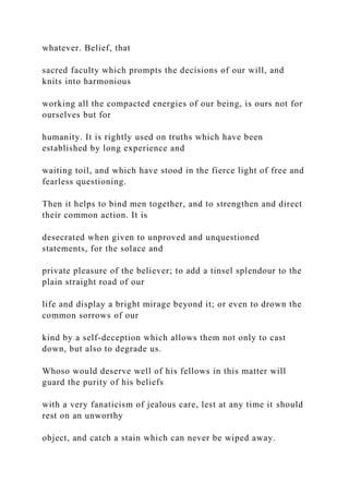 whatever. Belief, that
sacred faculty which prompts the decisions of our will, and
knits into harmonious
working all the compacted energies of our being, is ours not for
ourselves but for
humanity. It is rightly used on truths which have been
established by long experience and
waiting toil, and which have stood in the fierce light of free and
fearless questioning.
Then it helps to bind men together, and to strengthen and direct
their common action. It is
desecrated when given to unproved and unquestioned
statements, for the solace and
private pleasure of the believer; to add a tinsel splendour to the
plain straight road of our
life and display a bright mirage beyond it; or even to drown the
common sorrows of our
kind by a self-deception which allows them not only to cast
down, but also to degrade us.
Whoso would deserve well of his fellows in this matter will
guard the purity of his beliefs
with a very fanaticism of jealous care, lest at any time it should
rest on an unworthy
object, and catch a stain which can never be wiped away.
 