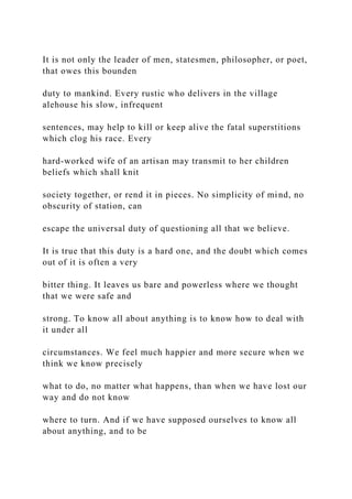 It is not only the leader of men, statesmen, philosopher, or poet,
that owes this bounden
duty to mankind. Every rustic who delivers in the village
alehouse his slow, infrequent
sentences, may help to kill or keep alive the fatal superstitions
which clog his race. Every
hard-worked wife of an artisan may transmit to her children
beliefs which shall knit
society together, or rend it in pieces. No simplicity of mind, no
obscurity of station, can
escape the universal duty of questioning all that we believe.
It is true that this duty is a hard one, and the doubt which comes
out of it is often a very
bitter thing. It leaves us bare and powerless where we thought
that we were safe and
strong. To know all about anything is to know how to deal with
it under all
circumstances. We feel much happier and more secure when we
think we know precisely
what to do, no matter what happens, than when we have lost our
way and do not know
where to turn. And if we have supposed ourselves to know all
about anything, and to be
 