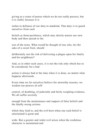 giving us a sense of power which we do not really possess, but
it is sinful, because it is
stolen in defiance of our duty to mankind. That duty is to guard
ourselves from such
beliefs as from pestilence, which may shortly master our own
body and then spread to the
rest of the town. What would be thought of one who, for the
sake of a sweet fruit, should
deliberately run the risk of delivering a plague upon his family
and his neighbours?
And, as in other such cases, it is not the risk only which has to
be considered; for a bad
action is always bad at the time when it is done, no matter what
happens afterwards.
Every time we let ourselves believe for unworthy reasons, we
weaken our powers of self-
control, of doubting, of judicially and fairly weighing evidence.
We all suffer severely
enough from the maintenance and support of false beliefs and
the fatally wrong actions
which they lead to, and the evil born when one such belief is
entertained is great and
wide. But a greater and wider evil arises when the credulous
character is maintained and
 
