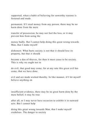 supported, when a habit of believing for unworthy reasons is
fostered and made
permanent. If I steal money from any person, there may be no
harm done from the mere
transfer of possession; he may not feel the loss, or it may
prevent him from using the
money badly. But I cannot help doing this great wrong towards
Man, that I make myself
dishonest. What hurts society is not that it should lose its
property, but that it should
become a den of thieves, for then it must cease to be society.
This is why we ought not to
do evil, that good may come; for at any rate this great evil has
come, that we have done
evil and are made wicked thereby. In like manner, if I let myself
believe anything on
insufficient evidence, there may be no great harm done by the
mere belief; it may be true
after all, or I may never have occasion to exhibit it in outward
acts. But I cannot help
doing this great wrong towards Man, that I make myself
credulous. The danger to society
 