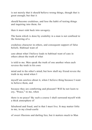 is not merely that it should believe wrong things, though that is
great enough; but that it
should become credulous, and lose the habit of testing things
and inquiring into them; for
then it must sink back into savagery.
The harm which is done by credulity in a man is not confined to
the fostering of a
credulous character in others, and consequent support of false
beliefs. Habitual want of
care about what I believe leads to habitual want of care in
others about the truth of what
is told to me. Men speak the truth of one another when each
reveres the truth in his own
mind and in the other's mind; but how shall my friend revere the
truth in my mind when I
myself am careless about it, when I believe thing because I want
to believe them, and
because they are comforting and pleasant? Will he not learn to
cry, "Peace," to me, when
there is no peace? By such a course I shall surround myself with
a thick atmosphere of
falsehood and fraud, and in that I must live. It may matter little
to me, in my cloud-castle
of sweet illusions and darling lies; but it matters much to Man
 