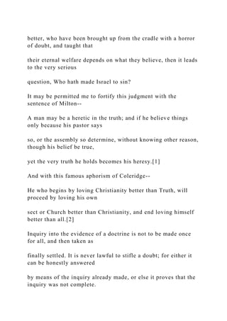 better, who have been brought up from the cradle with a horror
of doubt, and taught that
their eternal welfare depends on what they believe, then it leads
to the very serious
question, Who hath made Israel to sin?
It may be permitted me to fortify this judgment with the
sentence of Milton--
A man may be a heretic in the truth; and if he believe things
only because his pastor says
so, or the assembly so determine, without knowing other reason,
though his belief be true,
yet the very truth he holds becomes his heresy.[1]
And with this famous aphorism of Coleridge--
He who begins by loving Christianity better than Truth, will
proceed by loving his own
sect or Church better than Christianity, and end loving himself
better than all.[2]
Inquiry into the evidence of a doctrine is not to be made once
for all, and then taken as
finally settled. It is never lawful to stifle a doubt; for either it
can be honestly answered
by means of the inquiry already made, or else it proves that the
inquiry was not complete.
 