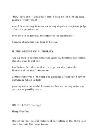 "But," says one, "I am a busy man; I have no time for the long
course of study which
would be necessary to make me in any degree a competent judge
of certain questions, or
even able to understand the nature of the arguments."
Then he should have no time to believe.
II. THE WEIGHT OF AUTHORITY
Are we then to become universal sceptics, doubting everything,
afraid always to put one
foot before the other until we have personally tested the
firmness of the road? Are we to
deprive ourselves of the help and guidance of that vast body of
knowledge which is daily
growing upon the world, because neither we nor any other one
person can possibly test a
ON BULLSHIT (excerpt)
Harry Franfurt
One of the most salient features of our culture is that there is so
much bullshit. Everyone knows
 