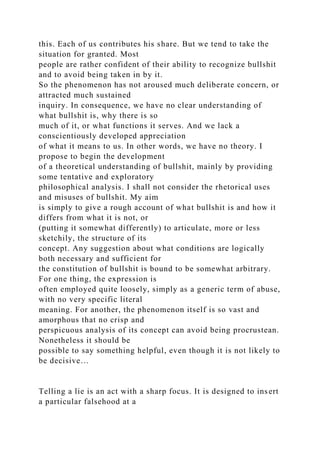 this. Each of us contributes his share. But we tend to take the
situation for granted. Most
people are rather confident of their ability to recognize bullshit
and to avoid being taken in by it.
So the phenomenon has not aroused much deliberate concern, or
attracted much sustained
inquiry. In consequence, we have no clear understanding of
what bullshit is, why there is so
much of it, or what functions it serves. And we lack a
conscientiously developed appreciation
of what it means to us. In other words, we have no theory. I
propose to begin the development
of a theoretical understanding of bullshit, mainly by providing
some tentative and exploratory
philosophical analysis. I shall not consider the rhetorical uses
and misuses of bullshit. My aim
is simply to give a rough account of what bullshit is and how it
differs from what it is not, or
(putting it somewhat differently) to articulate, more or less
sketchily, the structure of its
concept. Any suggestion about what conditions are logically
both necessary and sufficient for
the constitution of bullshit is bound to be somewhat arbitrary.
For one thing, the expression is
often employed quite loosely, simply as a generic term of abuse,
with no very specific literal
meaning. For another, the phenomenon itself is so vast and
amorphous that no crisp and
perspicuous analysis of its concept can avoid being procrustean.
Nonetheless it should be
possible to say something helpful, even though it is not likely to
be decisive…
Telling a lie is an act with a sharp focus. It is designed to insert
a particular falsehood at a
 