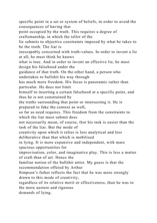 specific point in a set or system of beliefs, in order to avoid the
consequences of having that
point occupied by the truth. This requires a degree of
craftsmanship, in which the teller of the
lie submits to objective constraints imposed by what he takes to
be the truth. The liar is
inescapably concerned with truth-values. In order to invent a lie
at all, he must think he knows
what is true. And in order to invent an effective lie, he must
design his falsehood under the
guidance of that truth. On the other hand, a person who
undertakes to bullshit his way through
has much more freedom. His focus is panoramic rather than
particular. He does not limit
himself to inserting a certain falsehood at a specific point, and
thus he is not constrained by
the truths surrounding that point or intersecting it. He is
prepared to fake the context as well,
so far as need requires. This freedom from the constraints to
which the liar must submit does
not necessarily mean, of course, that his task is easier than the
task of the liar. But the mode of
creativity upon which it relies is less analytical and less
deliberative than that which is mobilized
in lying. It is more expansive and independent, with mare
spacious opportunities for
improvisation, color, and imaginative play. This is less a matter
of craft than of art. Hence the
familiar notion of the bullshit artist. My guess is that the
recommendation offered by Arthur
Simpson’s father reflects the fact that he was more strongly
drawn to this mode of creativity,
regardless of its relative merit or effectiveness, than he was to
the more austere and rigorous
demands of lying.
 