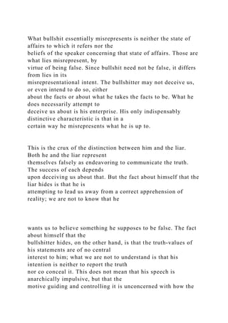 What bullshit essentially misrepresents is neither the state of
affairs to which it refers nor the
beliefs of the speaker concerning that state of affairs. Those are
what lies misrepresent, by
virtue of being false. Since bullshit need not be false, it differs
from lies in its
misrepresentational intent. The bullshitter may not deceive us,
or even intend to do so, either
about the facts or about what he takes the facts to be. What he
does necessarily attempt to
deceive us about is his enterprise. His only indispensably
distinctive characteristic is that in a
certain way he misrepresents what he is up to.
This is the crux of the distinction between him and the liar.
Both he and the liar represent
themselves falsely as endeavoring to communicate the truth.
The success of each depends
upon deceiving us about that. But the fact about himself that the
liar hides is that he is
attempting to lead us away from a correct apprehension of
reality; we are not to know that he
wants us to believe something he supposes to be false. The fact
about himself that the
bullshitter hides, on the other hand, is that the truth-values of
his statements are of no central
interest to him; what we are not to understand is that his
intention is neither to report the truth
nor co conceal it. This does not mean that his speech is
anarchically impulsive, but that the
motive guiding and controlling it is unconcerned with how the
 