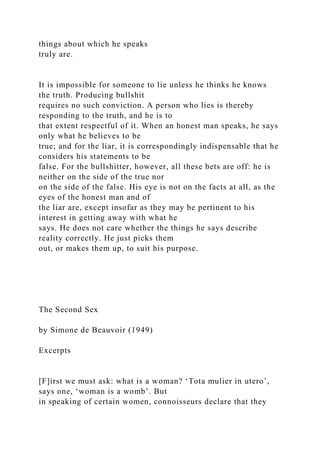 things about which he speaks
truly are.
It is impossible for someone to lie unless he thinks he knows
the truth. Producing bullshit
requires no such conviction. A person who lies is thereby
responding to the truth, and he is to
that extent respectful of it. When an honest man speaks, he says
only what he believes to be
true; and for the liar, it is correspondingly indispensable that he
considers his statements to be
false. For the bullshitter, however, all these bets are off: he is
neither on the side of the true nor
on the side of the false. His eye is not on the facts at all, as the
eyes of the honest man and of
the liar are, except insofar as they may be pertinent to his
interest in getting away with what he
says. He does not care whether the things he says describe
reality correctly. He just picks them
out, or makes them up, to suit his purpose.
The Second Sex
by Simone de Beauvoir (1949)
Excerpts
[F]irst we must ask: what is a woman? ‘Tota mulier in utero’,
says one, ‘woman is a womb’. But
in speaking of certain women, connoisseurs declare that they
 
