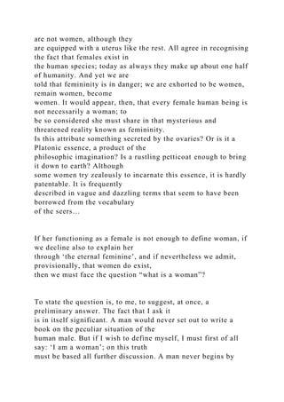 are not women, although they
are equipped with a uterus like the rest. All agree in recognising
the fact that females exist in
the human species; today as always they make up about one half
of humanity. And yet we are
told that femininity is in danger; we are exhorted to be women,
remain women, become
women. It would appear, then, that every female human being is
not necessarily a woman; to
be so considered she must share in that mysterious and
threatened reality known as femininity.
Is this attribute something secreted by the ovaries? Or is it a
Platonic essence, a product of the
philosophic imagination? Is a rustling petticoat enough to bring
it down to earth? Although
some women try zealously to incarnate this essence, it is hardly
patentable. It is frequently
described in vague and dazzling terms that seem to have been
borrowed from the vocabulary
of the seers…
If her functioning as a female is not enough to define woman, if
we decline also to explain her
through ‘the eternal feminine’, and if nevertheless we admit,
provisionally, that women do exist,
then we must face the question “what is a woman”?
To state the question is, to me, to suggest, at once, a
preliminary answer. The fact that I ask it
is in itself significant. A man would never set out to write a
book on the peculiar situation of the
human male. But if I wish to define myself, I must first of all
say: ‘I am a woman’; on this truth
must be based all further discussion. A man never begins by
 