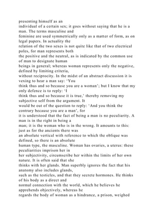 presenting himself as an
individual of a certain sex; it goes without saying that he is a
man. The terms masculine and
feminine are used symmetrically only as a matter of form, as on
legal papers. In actuality the
relation of the two sexes is not quite like that of two electrical
poles, for man represents both
the positive and the neutral, as is indicated by the common use
of man to designate human
beings in general; whereas woman represents only the negative,
defined by limiting criteria,
without reciprocity. In the midst of an abstract discussion it is
vexing to hear a man say: ‘You
think thus and so because you are a woman’; but I know that my
only defence is to reply: ‘I
think thus and so because it is true,’ thereby removing my
subjective self from the argument. It
would be out of the question to reply: ‘And you think the
contrary because you are a man’, for
it is understood that the fact of being a man is no peculiarity. A
man is in the right in being a
man; it is the woman who is in the wrong. It amounts to this:
just as for the ancients there was
an absolute vertical with reference to which the oblique was
defined, so there is an absolute
human type, the masculine. Woman has ovaries, a uterus: these
peculiarities imprison her in
her subjectivity, circumscribe her within the limits of her own
nature. It is often said that she
thinks with her glands. Man superbly ignores the fact that his
anatomy also includes glands,
such as the testicles, and that they secrete hormones. He thinks
of his body as a direct and
normal connection with the world, which he believes he
apprehends objectively, whereas he
regards the body of woman as a hindrance, a prison, weighed
 