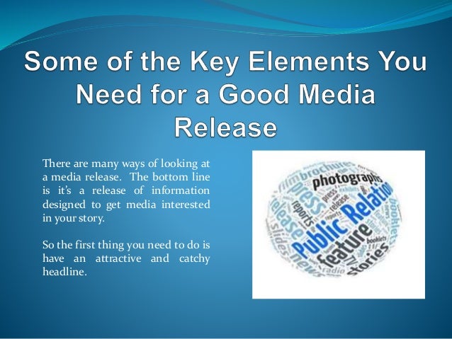 There are many ways of looking at
a media release. The bottom line
is it’s a release of information
designed to get media interested
in your story.
So the first thing you need to do is
have an attractive and catchy
headline.
 