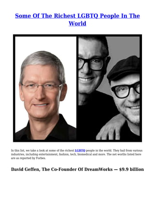 Some Of The Richest LGBTQ People In The
World
In this list, we take a look at some of the richest LGBTQ people in the world. They hail from various
industries, including entertainment, fashion, tech, biomedical and more. The net worths listed here
are as reported by Forbes.
David Geffen, The Co-Founder Of DreamWorks — $9.9 billion
 