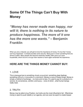 Some Of The Things Can’t Buy With
Money
“Money has never made man happy, nor
will it; there is nothing in its nature to
produce happiness. The more of it one
has the more one wants.” – Benjamin
Franklin
When you are a matured, you will get to know the importance of money. It’s true that “money
can’t buy happiness”, it at least provides some security. Being poor is never something that one
strives to attain. Many people who become extremely wealthy often grow up in poor
households, which become stronger their resolve to never again remember the experience.
HERE ARE THE THINGS MONEY CANNOT BUY:
1. LOVE
This is because love is something closely acquainted; something deep feelings;
something difficult or impossible to understand. Money is none of these things. Money is
simply a method of exchange – no more and no less. It’s used to pay for a product or a
service; its convenience, comfort, and luxury – none of which , what human beings
really need.
2. TRUTH
Money may be able to buy Position, but truths are the most influential of all. Oftentimes
money is spent to push beliefs or an agenda, and can even be spent to create biased
 