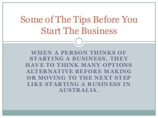 Some of The Tips Before You 
Start The Business 
WHEN A PERSON THINKS OF 
STARTING A BUSINESS, THEY 
HAVE TO THINK MANY OPTIONS 
ALTERNATIVE BEFORE MAKING 
OR MOVING TO THE NEXT STEP 
LIKE STARTING A BUSINESS IN 
AUSTRALIA. 
 
