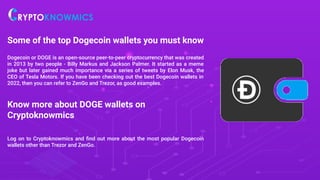 Some of the top Dogecoin wallets you must know
Dogecoin or DOGE is an open-source peer-to-peer cryptocurrency that was created
in 2013 by two people - Billy Markus and Jackson Palmer. It started as a meme
joke but later gained much importance via a series of tweets by Elon Musk, the
CEO of Tesla Motors. If you have been checking out the best Dogecoin wallets in
2022, then you can refer to ZenGo and Trezor, as good examples.
Know more about DOGE wallets on
Cryptoknowmics
Log on to Cryptoknowmics and ﬁnd out more about the most popular Dogecoin
wallets other than Trezor and ZenGo.
 