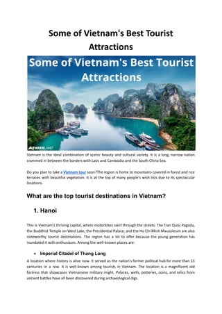 Some of Vietnam's Best Tourist
Attractions
Vietnam is the ideal combination of scenic beauty and cultural variety. It is a long, narrow nation
crammed in between the borders with Laos and Cambodia and the South China Sea.
Do you plan to take a Vietnam tour soon?The region is home to mountains covered in forest and rice
terraces with beautiful vegetation. It is at the top of many people's wish lists due to its spectacular
locations.
What are the top tourist destinations in Vietnam?
1. Hanoi
This is Vietnam's thriving capital, where motorbikes swirl through the streets. The Tran Quoc Pagoda,
the Buddhist Temple on West Lake, the Presidential Palace, and the Ho Chi Minh Mausoleum are also
noteworthy tourist destinations. The region has a lot to offer because the young generation has
inundated it with enthusiasm. Among the well-known places are:
● Imperial Citadel of Thang Long
A location where history is alive now. It served as the nation's former political hub for more than 13
centuries in a row. It is well-known among tourists in Vietnam. The location is a magnificent old
fortress that showcases Vietnamese military might. Palaces, wells, potteries, coins, and relics from
ancient battles have all been discovered during archaeological digs.
 