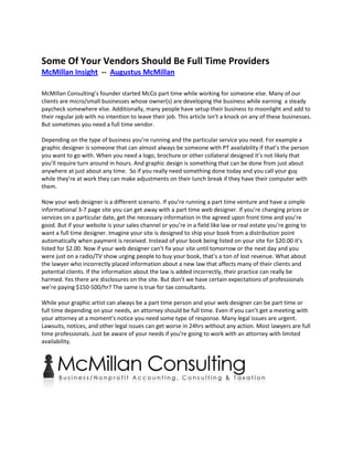 Some Of Your Vendors Should Be Full Time Providers
McMillan Insight -- Augustus McMillan

McMillan Consulting’s founder started McCo part time while working for someone else. Many of our
clients are micro/small businesses whose owner(s) are developing the business while earning a steady
paycheck somewhere else. Additionally, many people have setup their business to moonlight and add to
their regular job with no intention to leave their job. This article isn’t a knock on any of these businesses.
But sometimes you need a full time vendor.

Depending on the type of business you’re running and the particular service you need. For example a
graphic designer is someone that can almost always be someone with PT availability if that’s the person
you want to go with. When you need a logo, brochure or other collateral designed it’s not likely that
you’ll require turn around in hours. And graphic design is something that can be done from just about
anywhere at just about any time. So if you really need something done today and you call your guy
while they’re at work they can make adjustments on their lunch break if they have their computer with
them.

Now your web designer is a different scenario. If you’re running a part time venture and have a simple
informational 3-7 page site you can get away with a part time web designer. If you’re changing prices or
services on a particular date, get the necessary information in the agreed upon front time and you’re
good. But if your website is your sales channel or you’re in a field like law or real estate you’re going to
want a full time designer. Imagine your site is designed to ship your book from a distribution point
automatically when payment is received. Instead of your book being listed on your site for $20.00 it’s
listed for $2.00. Now if your web designer can’t fix your site until tomorrow or the next day and you
were just on a radio/TV show urging people to buy your book, that’s a ton of lost revenue. What about
the lawyer who incorrectly placed information about a new law that affects many of their clients and
potential clients. If the information about the law is added incorrectly, their practice can really be
harmed. Yes there are disclosures on the site. But don’t we have certain expectations of professionals
we’re paying $150-500/hr? The same is true for tax consultants.

While your graphic artist can always be a part time person and your web designer can be part time or
full time depending on your needs, an attorney should be full time. Even if you can’t get a meeting with
your attorney at a moment’s notice you need some type of response. Many legal issues are urgent.
Lawsuits, notices, and other legal issues can get worse in 24hrs without any action. Most lawyers are full
time professionals. Just be aware of your needs if you’re going to work with an attorney with limited
availability.
 