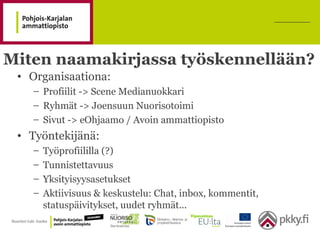 Miten naamakirjassa työskennellään?
• Organisaationa:
– Profiilit -> Scene Medianuokkari
– Ryhmät -> Joensuun Nuorisotoimi
– Sivut -> eOhjaamo / Avoin ammattiopisto
• Työntekijänä:
– Työprofiililla (?)
– Tunnistettavuus
– Yksityisyysasetukset
– Aktiivisuus & keskustelu: Chat, inbox, kommentit,
statuspäivitykset, uudet ryhmät...
 