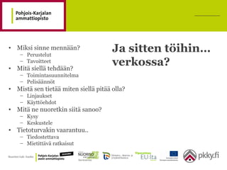 Ja sitten töihin…
verkossa?
• Miksi sinne mennään?
– Perustelut
– Tavoitteet
• Mitä siellä tehdään?
– Toimintasuunnitelma
– Pelisäännöt
• Mistä sen tietää miten siellä pitää olla?
– Linjaukset
– Käyttöehdot
• Mitä ne nuoretkin siitä sanoo?
– Kysy
– Keskustele
• Tietoturvakin vaarantuu..
– Tiedostettava
– Mietittävä ratkaisut
 
