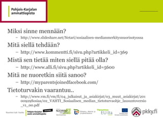 Miksi sinne mennään?
– http://www.slideshare.net/Netari/sosiaalisen-medianmerkitysnuorisotyossa
Mitä siellä tehdään?
– http://www.kommentti.fi/sivu.php?artikkeli_id=369
Mistä sen tietää miten siellä pitää olla?
– http://www.alli.fi/sivu.php?artikkeli_id=5600
Mitä ne nuoretkin siitä sanoo?
– http://myparentsjoinedfacebook.com/
Tietoturvakin vaarantuu..
– http://www.vm.fi/vm/fi/04_julkaisut_ja_asiakirjat/03_muut_asiakirjat/201
00929Sosiaa/02_VAHTI_Sosiaalisen_median_tietoturvaohje_lausuntoversio
_v1_00.pdf
 