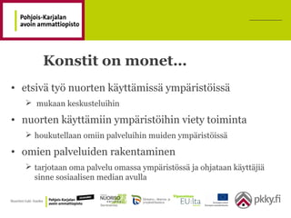 Konstit on monet…
• etsivä työ nuorten käyttämissä ympäristöissä
 mukaan keskusteluihin
• nuorten käyttämiin ympäristöihin viety toiminta
 houkutellaan omiin palveluihin muiden ympäristöissä
• omien palveluiden rakentaminen
 tarjotaan oma palvelu omassa ympäristössä ja ohjataan käyttäjiä
sinne sosiaalisen median avulla
 
