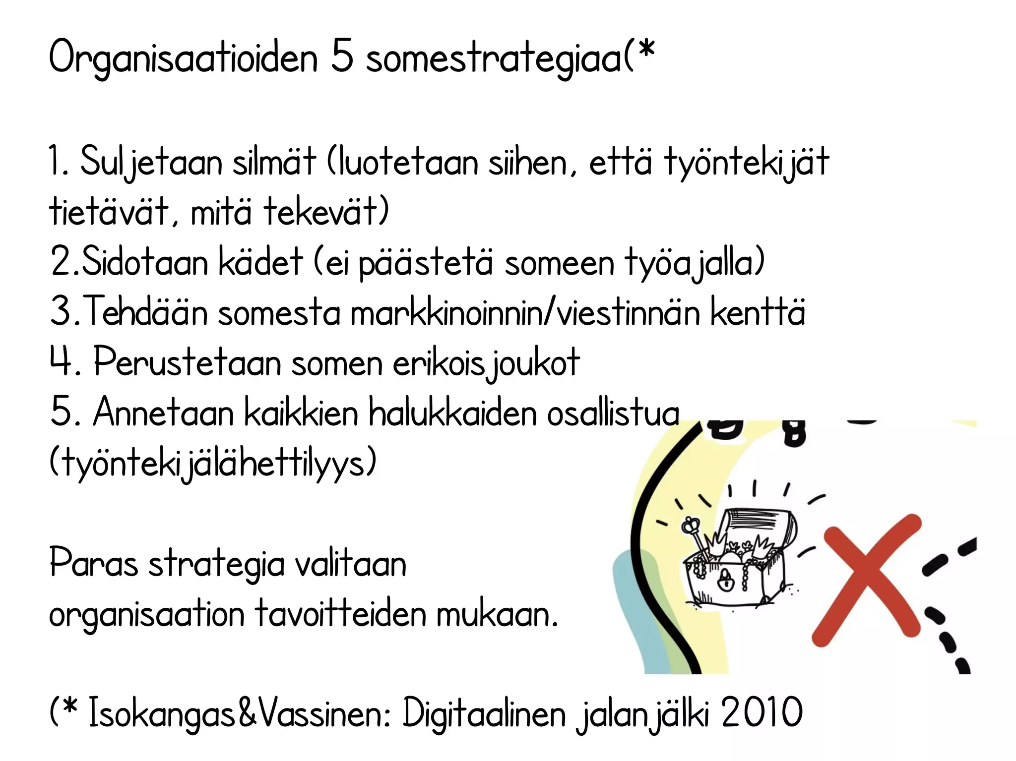 Organisaatioiden 5 somestrategiaa(*
1. Suljetaan silmät (luotetaan siihen, että työntekijät
tietävät, mitä tekevät)
2.Sidotaan kädet (ei päästetä someen työajalla)
3.Tehdään somesta markkinoinnin/viestinnän kenttä
4. Perustetaan somen erikoisjoukot
5. Annetaan kaikkien halukkaiden osallistua
(työntekijälähettilyys)
Paras strategia valitaan
organisaation tavoitteiden mukaan.
(* Isokangas&Vassinen: Digitaalinen jalanjälki 2010
 