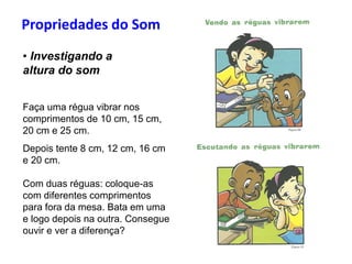 Propriedades do Som
• Investigando a
altura do som
Faça uma régua vibrar nos
comprimentos de 10 cm, 15 cm,
20 cm e 25 cm.
Depois tente 8 cm, 12 cm, 16 cm
e 20 cm.
Com duas réguas: coloque-as
com diferentes comprimentos
para fora da mesa. Bata em uma
e logo depois na outra. Consegue
ouvir e ver a diferença?
 