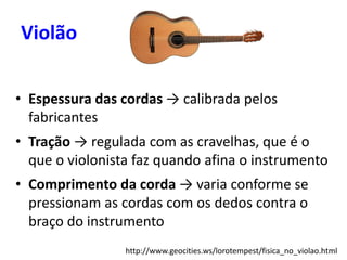 Violão
• Espessura das cordas → calibrada pelos
fabricantes
• Tração → regulada com as cravelhas, que é o
que o violonista faz quando afina o instrumento
• Comprimento da corda → varia conforme se
pressionam as cordas com os dedos contra o
braço do instrumento
http://www.geocities.ws/lorotempest/fisica_no_violao.html
 